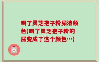 喝了灵芝孢子粉尿液颜色(喝了灵芝孢子粉的尿变成了这个颜色…)