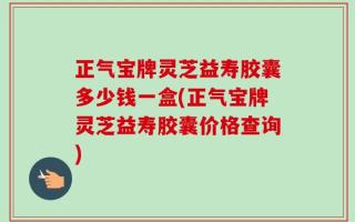 正气宝牌灵芝益寿胶囊多少钱一盒(正气宝牌灵芝益寿胶囊价格查询)
