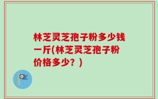 林芝灵芝孢子粉多少钱一斤(林芝灵芝孢子粉价格多少？)