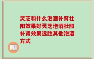 灵芝和什么泡酒补肾壮阳效果好灵芝泡酒壮阳补肾效果远胜其他泡酒方式
