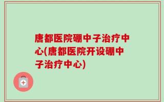 唐都医院硼中子治疗中心(唐都医院开设硼中子治疗中心)