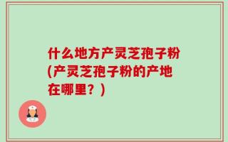 什么地方产灵芝孢子粉(产灵芝孢子粉的产地在哪里？)