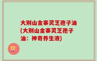 大别山金寨灵芝孢子油(大别山金寨灵芝孢子油：神奇养生液)