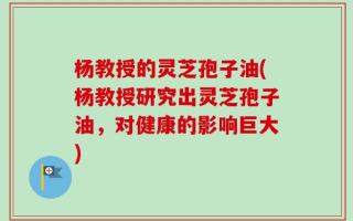 杨教授的灵芝孢子油(杨教授研究出灵芝孢子油，对健康的影响巨大)