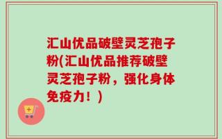 汇山优品破壁灵芝孢子粉(汇山优品推荐破壁灵芝孢子粉，强化身体免疫力！)