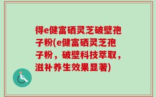 得e健富硒灵芝破壁孢子粉(e健富硒灵芝孢子粉，破壁科技萃取，滋补养生效果显著)