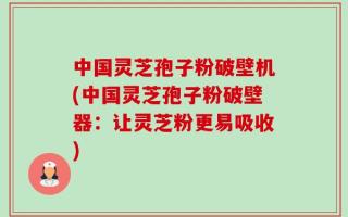 中国灵芝孢子粉破壁机(中国灵芝孢子粉破壁器：让灵芝粉更易吸收)
