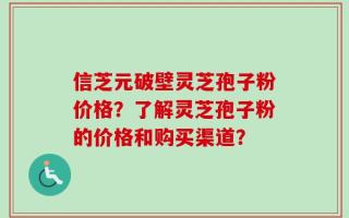 信芝元破壁灵芝孢子粉价格？了解灵芝孢子粉的价格和购买渠道？