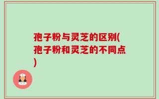 孢子粉与灵芝的区别(孢子粉和灵芝的不同点)