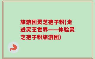 旅游团灵芝孢子粉(走进灵芝世界——体验灵芝孢子粉旅游团)