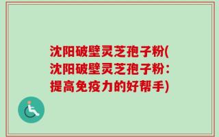 沈阳破壁灵芝孢子粉(沈阳破壁灵芝孢子粉：提高免疫力的好帮手)
