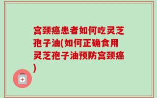 宫颈癌患者如何吃灵芝孢子油(如何正确食用灵芝孢子油预防宫颈癌)
