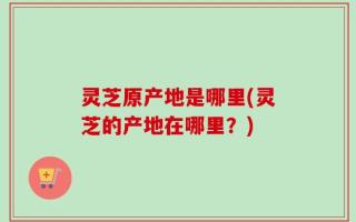 灵芝原产地是哪里(灵芝的产地在哪里？)