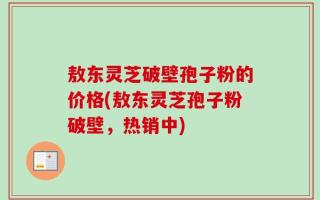 敖东灵芝破壁孢子粉的价格(敖东灵芝孢子粉破壁，热销中)