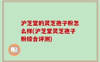 沪芝堂的灵芝孢子粉怎么样(沪芝堂灵芝孢子粉综合评测)