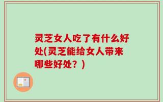 灵芝女人吃了有什么好处(灵芝能给女人带来哪些好处？)