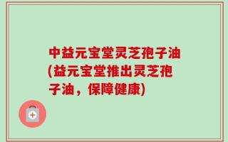 中益元宝堂灵芝孢子油(益元宝堂推出灵芝孢子油，保障健康)