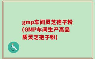 gmp车间灵芝孢子粉(GMP车间生产高品质灵芝孢子粉)