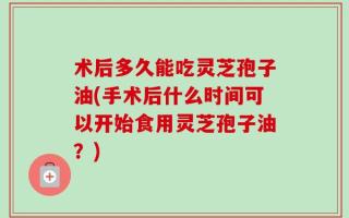 术后多久能吃灵芝孢子油(手术后什么时间可以开始食用灵芝孢子油？)
