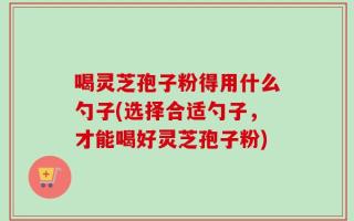 喝灵芝孢子粉得用什么勺子(选择合适勺子，才能喝好灵芝孢子粉)
