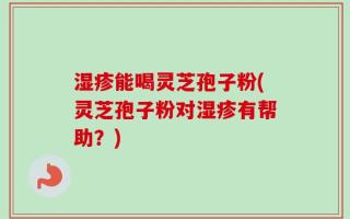 湿疹能喝灵芝孢子粉(灵芝孢子粉对湿疹有帮助？)
