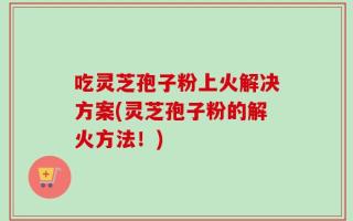 吃灵芝孢子粉上火解决方案(灵芝孢子粉的解火方法！)