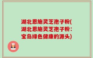 湖北恩施灵芝孢子粉(湖北恩施灵芝孢子粉：宝岛绿色健康的源头)