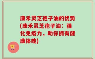 康禾灵芝孢子油的优势(康禾灵芝孢子油：强化免疫力，助你拥有健康体魄)