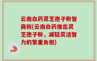 云南白药灵芝孢子粉智商税(云南白药推出灵芝孢子粉，减轻灵活智力的繁重负担)