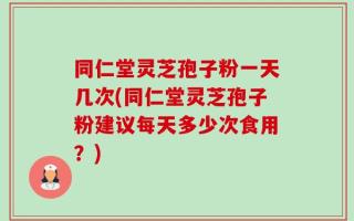 同仁堂灵芝孢子粉一天几次(同仁堂灵芝孢子粉建议每天多少次食用？)
