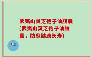 武夷山灵芝孢子油胶囊(武夷山灵芝孢子油胶囊，助您健康长寿)