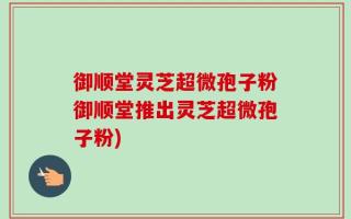 御顺堂灵芝超微孢子粉御顺堂推出灵芝超微孢子粉)