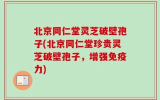 北京同仁堂灵芝破壁孢子(北京同仁堂珍贵灵芝破壁孢子，增强免疫力)