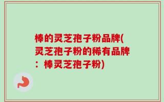 棒的灵芝孢子粉品牌(灵芝孢子粉的稀有品牌：棒灵芝孢子粉)