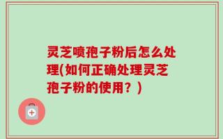 灵芝喷孢子粉后怎么处理(如何正确处理灵芝孢子粉的使用？)