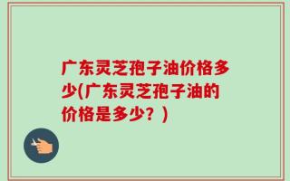 广东灵芝孢子油价格多少(广东灵芝孢子油的价格是多少？)