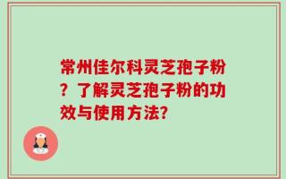 常州佳尔科灵芝孢子粉？了解灵芝孢子粉的功效与使用方法？