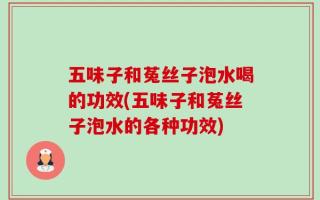 五味子和菟丝子泡水喝的功效(五味子和菟丝子泡水的各种功效)
