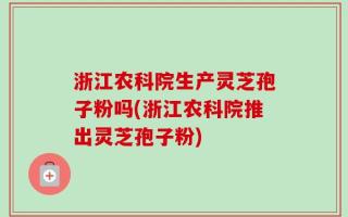 浙江农科院生产灵芝孢子粉吗(浙江农科院推出灵芝孢子粉)