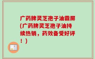广药牌灵芝孢子油霸屏(广药牌灵芝孢子油持续热销，药效备受好评！)