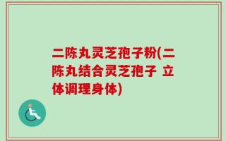 二陈丸灵芝孢子粉(二陈丸结合灵芝孢子 立体调理身体)
