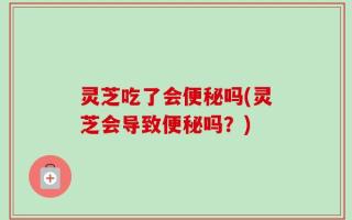 灵芝吃了会便秘吗(灵芝会导致便秘吗？)