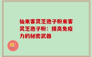 仙来客灵芝孢子粉来客灵芝孢子粉：提高免疫力的秘密武器