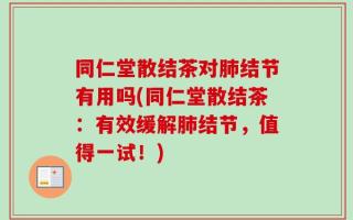 同仁堂散结茶对肺结节有用吗(同仁堂散结茶：有效缓解肺结节，值得一试！)