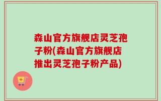 森山官方旗舰店灵芝孢子粉(森山官方旗舰店推出灵芝孢子粉产品)