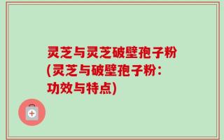 灵芝与灵芝破壁孢子粉(灵芝与破壁孢子粉：功效与特点)