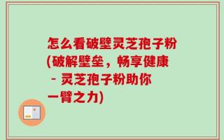 怎么看破壁灵芝孢子粉(破解壁垒，畅享健康 - 灵芝孢子粉助你一臂之力)