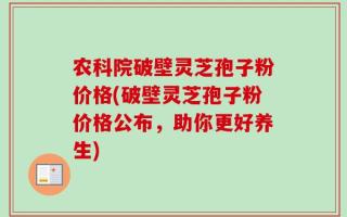 农科院破壁灵芝孢子粉价格(破壁灵芝孢子粉价格公布，助你更好养生)
