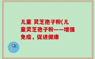 儿童 灵芝孢子粉(儿童灵芝孢子粉——增强免疫，促进健康