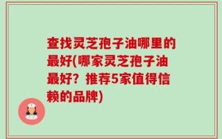 查找灵芝孢子油哪里的最好(哪家灵芝孢子油最好？推荐5家值得信赖的品牌)